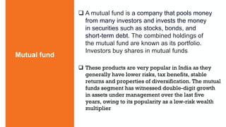  A mutual fund is a company that pools money
from many investors and invests the money
in securities such as stocks, bonds, and
short-term debt. The combined holdings of
the mutual fund are known as its portfolio.
Investors buy shares in mutual funds.
Mutual fund
 These products are very popular in India as they
generally have lower risks, tax benefits, stable
returns and properties of diversification. The mutual
funds segment has witnessed double-digit growth
in assets under management over the last five
years, owing to its popularity as a low-risk wealth
multiplier
 