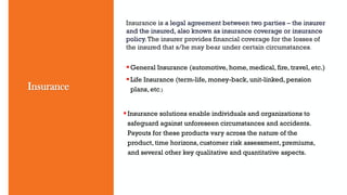 Insurance is a legal agreement between two parties – the insurer
and the insured, also known as insurance coverage or insurance
policy.The insurer provides financial coverage for the losses of
the insured that s/he may bear under certain circumstances.
General Insurance (automotive, home, medical, fire, travel, etc.)
Life Insurance (term-life, money-back, unit-linked, pension
plans, etc.)
Insurance
Insurance solutions enable individuals and organizations to
safeguard against unforeseen circumstances and accidents.
Payouts for these products vary across the nature of the
product, time horizons, customer risk assessment, premiums,
and several other key qualitative and quantitative aspects.
 