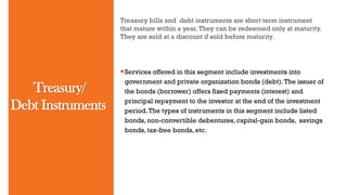 Treasury/
Debt Instruments
Treasury bills and debt instruments are short term instrument
that mature within a year.They can be redeemed only at maturity.
They are sold at a discount if sold before maturity.
Services offered in this segment include investments into
government and private organization bonds (debt).The issuer of
the bonds (borrower) offers fixed payments (interest) and
principal repayment to the investor at the end of the investment
period.The types of instruments in this segment include listed
bonds, non-convertible debentures, capital-gain bonds, savings
bonds, tax-free bonds, etc.
 