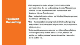 Tax/Audit
Consulting
This segment includes a large portfolio of financial
services within the tax and auditing domain.This services
domain can be segmented based on individual and
business clients.They include:
Tax – Individual (determining tax liability, filing tax-returns,
tax-savings advisory, etc.)
Tax – Business (determining tax liability, transfer pricing
analysis and structuring, GST registrations, tax compliance
advisory, etc.)
In the auditing segment, service providers offer solutions
including statutory audits, internal audits, service tax
audits, tax audits, process/transaction audits, risk audits,
stock audits, etc.
 