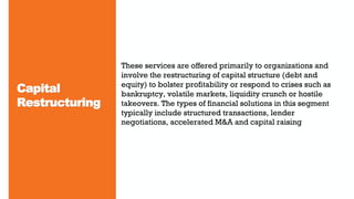Capital
Restructuring
These services are offered primarily to organizations and
involve the restructuring of capital structure (debt and
equity) to bolster profitability or respond to crises such as
bankruptcy, volatile markets, liquidity crunch or hostile
takeovers. The types of financial solutions in this segment
typically include structured transactions, lender
negotiations, accelerated M&A and capital raising
 