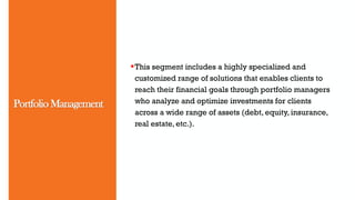 Portfolio Management
This segment includes a highly specialized and
customized range of solutions that enables clients to
reach their financial goals through portfolio managers
who analyze and optimize investments for clients
across a wide range of assets (debt, equity, insurance,
real estate, etc.).
 