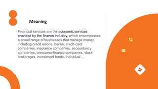 Financial services are the economic services
provided by the finance industry, which encompasses
a broad range of businesses that manage money,
including credit unions, banks, credit-card
companies, insurance companies, accountancy
companies, consumer-finance companies, stock
brokerages, investment funds, individual ...
Meaning
 