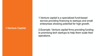 1.Venture capital is a specialized fund-based
service providing financing to startups and small
enterprises showing potential for high growth.
2.Example: Venture capital firms providing funding
to promising tech startups to help them scale their
operations.
1.Venture Capital:
 