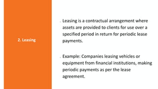 Leasing is a contractual arrangement where
assets are provided to clients for use over a
specified period in return for periodic lease
payments.
 Example: Companies leasing vehicles or
equipment from financial institutions, making
periodic payments as per the lease
agreement.
2. Leasing
 