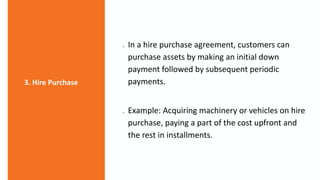  In a hire purchase agreement, customers can
purchase assets by making an initial down
payment followed by subsequent periodic
payments.
 Example: Acquiring machinery or vehicles on hire
purchase, paying a part of the cost upfront and
the rest in installments.
3. Hire Purchase
 