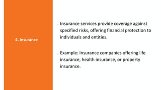  Insurance services provide coverage against
specified risks, offering financial protection to
individuals and entities.
 Example: Insurance companies offering life
insurance, health insurance, or property
insurance.
4. Insurance
 
