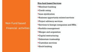 Non Fund based
Financial activities
Non-fund based Services
Merchant banking
Credit rating
Loan syndication
Business opportunity related services
Project advisory services
Services to foreign companies and NRIs.
Portfolio management
Merger and acquisition
Capital restructuring
Debenture trusteeship
Custodian services
Stock broking
 