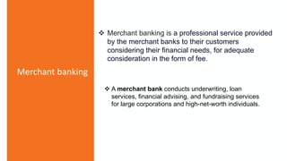 Merchant banking
 Merchant banking is a professional service provided
by the merchant banks to their customers
considering their financial needs, for adequate
consideration in the form of fee.
 A merchant bank conducts underwriting, loan
services, financial advising, and fundraising services
for large corporations and high-net-worth individuals.
 