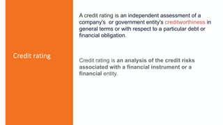 Credit rating
A credit rating is an independent assessment of a
company's or government entity's creditworthiness in
general terms or with respect to a particular debt or
financial obligation.
Credit rating is an analysis of the credit risks
associated with a financial instrument or a
financial entity.
 