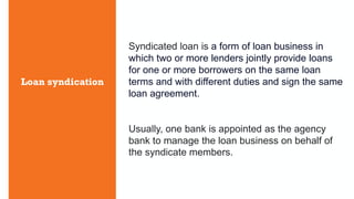 Loan syndication
Syndicated loan is a form of loan business in
which two or more lenders jointly provide loans
for one or more borrowers on the same loan
terms and with different duties and sign the same
loan agreement.
Usually, one bank is appointed as the agency
bank to manage the loan business on behalf of
the syndicate members.
 