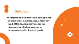 Definition
According to the finance and development
department of the International Monetary
Fund (IMF), financial services are the
processes by which consumers or
businesses acquire financial goods.
 