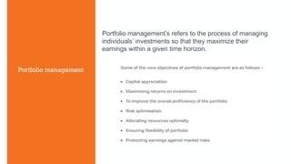 Portfolio management
Portfolio management’s refers to the process of managing
individuals’ investments so that they maximize their
earnings within a given time horizon.
 