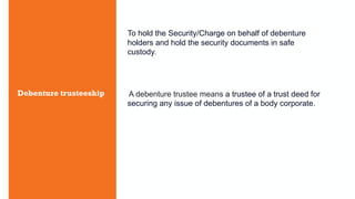 Debenture trusteeship
To hold the Security/Charge on behalf of debenture
holders and hold the security documents in safe
custody.
A debenture trustee means a trustee of a trust deed for
securing any issue of debentures of a body corporate.
 