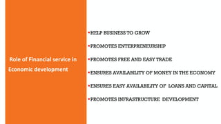 Role of Financial service in
Economic development
HELP BUSINESS TO GROW
PROMOTES ENTERPRENEURSHIP
PROMOTES FREE AND EASY TRADE
ENSURES AVAILABILITY OF MONEY IN THE ECONOMY
ENSURES EASY AVAILABILITY OF LOANS AND CAPITAL
PROMOTES INFRASTRUCTURE DEVELOPMENT
 