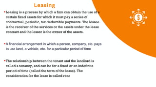 Leasing
01 02 03
Leasing is a process by which a firm can obtain the use of a
certain fixed assets for which it must pay a series of
contractual, periodic, tax deductible payments. The lessee
is the receiver of the services or the assets under the lease
contract and the lessor is the owner of the assets.
A financial arrangement in which a person, company, etc. pays
to use land, a vehicle, etc. for a particular period of time
The relationship between the tenant and the landlord is
called a tenancy, and can be for a fixed or an indefinite
period of time (called the term of the lease). The
consideration for the lease is called rent
 