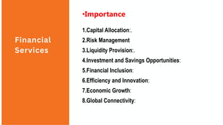 Financial
Services
•Importance
1.Capital Allocation:.
2.Risk Management
3.Liquidity Provision:.
4.Investment and Savings Opportunities:
5.Financial Inclusion:
6.Efficiency and Innovation:
7.Economic Growth:
8.Global Connectivity:
 