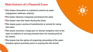01 02 03
Main features of a Financial Lease
The lessee (borrower or customer) selects an asset
(equipment, software, vehicle)
The lessor (finance company) purchases that asset
The lessee uses that asset during the lease
The lessee pays a series of installments or rentals for using
that asset
The lessor recovers a large part or almost complete cost of the
asset in addition to earning interest from the rentals paid by
the lessee
The lessee has the option of acquiring ownership of the asset
(bargain option purchase price or paying the last rental)
 