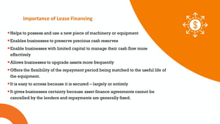 01 02 03
Importance of Lease Financing
Helps to possess and use a new piece of machinery or equipment
Enables businesses to preserve precious cash reserves
Enable businesses with limited capital to manage their cash flow more
effectively
Allows businesses to upgrade assets more frequently
Offers the flexibility of the repayment period being matched to the useful life of
the equipment.
It is easy to access because it is secured – largely or entirely
It gives businesses certainty because asset finance agreements cannot be
cancelled by the lenders and repayments are generally fixed.
 