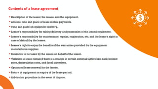 01 02 03
Contents of a lease agreement
 Description of the lessor, the lessee, and the equipment.
 Amount, time and place of lease rentals payments.
 Time and place of equipment delivery.
 Lessee’s responsibility for taking delivery and possession of the leased equipment.
 Lessee’s responsibility for maintenance, repairs, registration, etc. and the lessor’s right in
case of default by the lessee.
 Lessee’s right to enjoy the benefits of the warranties provided by the equipment
manufacturer/supplier.
 Insurance to be taken by the lessee on behalf of the lessor.
 Variation in lease rentals if there is a change in certain external factors like bank interest
rates, depreciation rates, and fiscal incentives.
 Options of lease renewal for the lessee.
 Return of equipment on expiry of the lease period.
 Arbitration procedure in the event of dispute.
 
