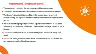 01 02 03
Depreciation(TaxAspectofleasing)
The tax-payer claiming depreciation should own the asset.
The lessor must establish himself to be the beneficial owner as well
The lessor’s beneficial ownership of the leased asset is proved
essentially by the right of reversion of the asset at the end of the lease
period
When a movable property becomes a permanent fixtures to land not
belonging to the lessor, the lessor ceases to be the legal owner of such
fixture.
Condition for depreciation is that the tax payer should be using the
asset
It is on the strength of the lessor’s use that depreciation is claimed and
not on the strength of the lessee’s use.
 