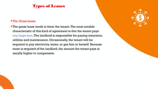 01 02 03
Types of Leases
The Gross Lease
The gross lease tends to favor the tenant.The most notable
characteristic of this kind of agreement is that the tenant pays
one large sum.The landlord is responsible for paying insurance,
utilities and maintenance. Occasionally, the tenant will be
required to pay electricity, water, or gas him or herself. Because
more is required of the landlord, the amount the tenant pays is
usually higher to compensate.
 