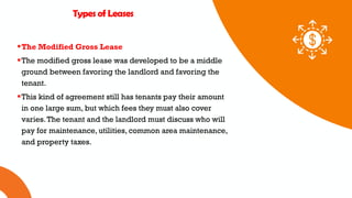 01 02 03
Types of Leases
The Modified Gross Lease
The modified gross lease was developed to be a middle
ground between favoring the landlord and favoring the
tenant.
This kind of agreement still has tenants pay their amount
in one large sum, but which fees they must also cover
varies.The tenant and the landlord must discuss who will
pay for maintenance, utilities, common area maintenance,
and property taxes.
 