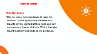 01 02 03
Types of Leases
The Net Lease
The net lease, however, tends to favor the
landlord. In this agreement, the base rent
tenants pays is lower, but they must also pay
maintenance fees of all kinds.Which fees the
tenant must pay depends on the net lease.
 