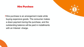 01 02 03
Hire Purchase
Hire purchase is an arrangement made while
buying expensive goods. The consumer makes
a down payment during the purchase, and the
outstanding balance will be paid in installments
with an Interest charge.
 