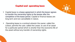 01 02 03
Capital and operating lease
 Capital lease is a lease agreement in which the lessor agrees
to transfer the ownership rights to the lessee after the
completion of the lease period. Capital or finance leases are
long term and non cancellable in nature.
 Operating lease is a contract wherein the owner, called the
Lessor, permits the user, called the Lesse, to use of an asset
for a particular period which is shorter than the economic life of
the asset without any transfer of ownership rights.
 