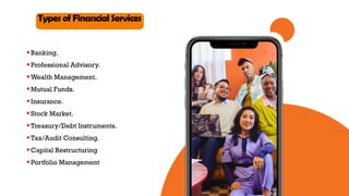 O v e r v i e w
Types of Financial Services
Banking.
Professional Advisory.
Wealth Management.
Mutual Funds.
Insurance.
Stock Market.
Treasury/Debt Instruments.
Tax/Audit Consulting.
Capital Restructuring
Portfolio Management
 