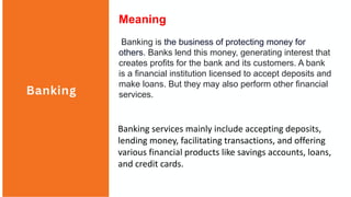 Banking
Meaning
Banking is the business of protecting money for
others. Banks lend this money, generating interest that
creates profits for the bank and its customers. A bank
is a financial institution licensed to accept deposits and
make loans. But they may also perform other financial
services.
Banking services mainly include accepting deposits,
lending money, facilitating transactions, and offering
various financial products like savings accounts, loans,
and credit cards.
 