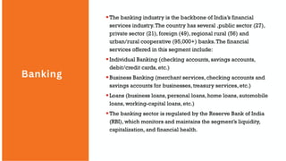 Banking
The banking industry is the backbone of India’s financial
services industry.The country has several ,public sector (27),
private sector (21), foreign (49), regional rural (56) and
urban/rural cooperative (95,000+) banks.The financial
services offered in this segment include:
Individual Banking (checking accounts, savings accounts,
debit/credit cards, etc.)
Business Banking (merchant services, checking accounts and
savings accounts for businesses, treasury services, etc.)
Loans (business loans, personal loans, home loans, automobile
loans, working-capital loans, etc.)
The banking sector is regulated by the Reserve Bank of India
(RBI), which monitors and maintains the segment’s liquidity,
capitalization, and financial health.
 