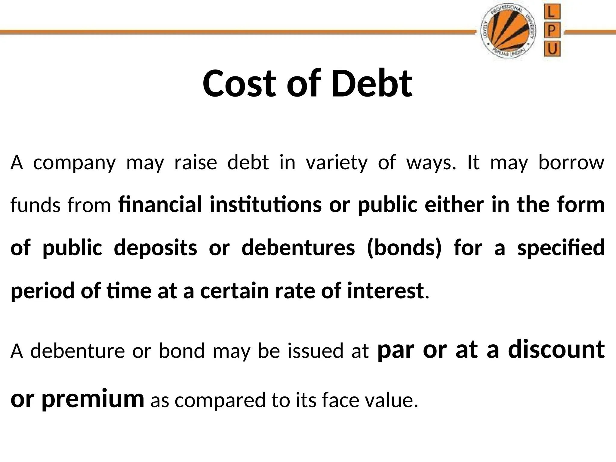 Cost of Debt
A company may raise debt in variety of ways. It may borrow
funds from financial institutions or public either in the form
of public deposits or debentures (bonds) for a specified
period of time at a certain rate of interest.
A debenture or bond may be issued at par or at a discount
or premium as compared to its face value.
 
