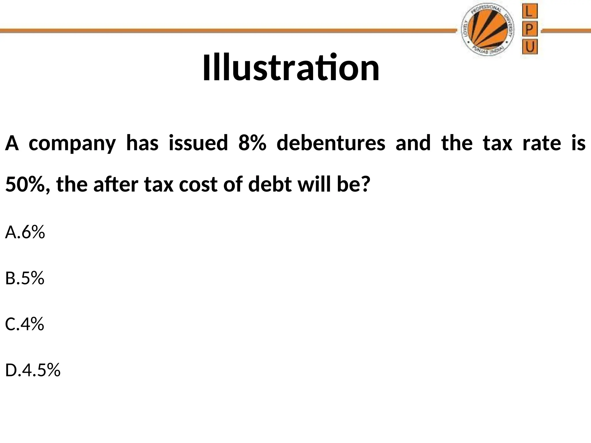 Illustration
A company has issued 8% debentures and the tax rate is
50%, the after tax cost of debt will be?
A.6%
B.5%
C.4%
D.4.5%
 