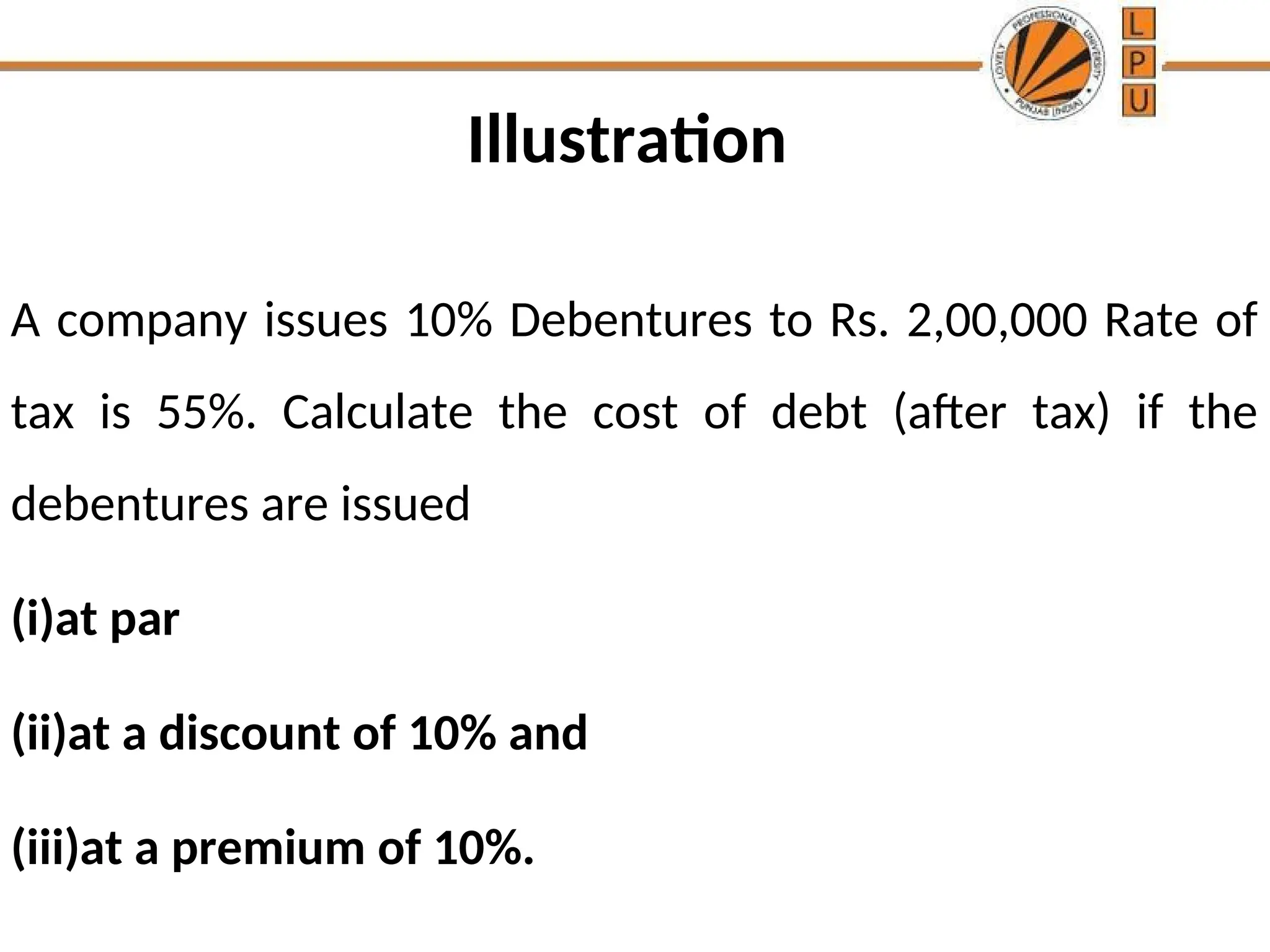 Illustration
A company issues 10% Debentures to Rs. 2,00,000 Rate of
tax is 55%. Calculate the cost of debt (after tax) if the
debentures are issued
(i)at par
(ii)at a discount of 10% and
(iii)at a premium of 10%.
 
