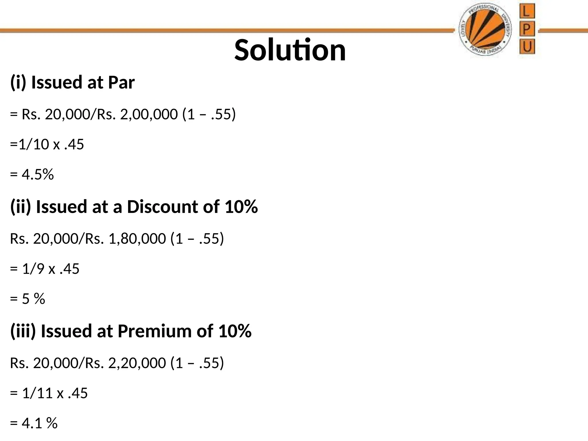 Solution
(i) Issued at Par
= Rs. 20,000/Rs. 2,00,000 (1 – .55)
=1/10 x .45
= 4.5%
(ii) Issued at a Discount of 10%
Rs. 20,000/Rs. 1,80,000 (1 – .55)
= 1/9 x .45
= 5 %
(iii) Issued at Premium of 10%
Rs. 20,000/Rs. 2,20,000 (1 – .55)
= 1/11 x .45
= 4.1 %
 