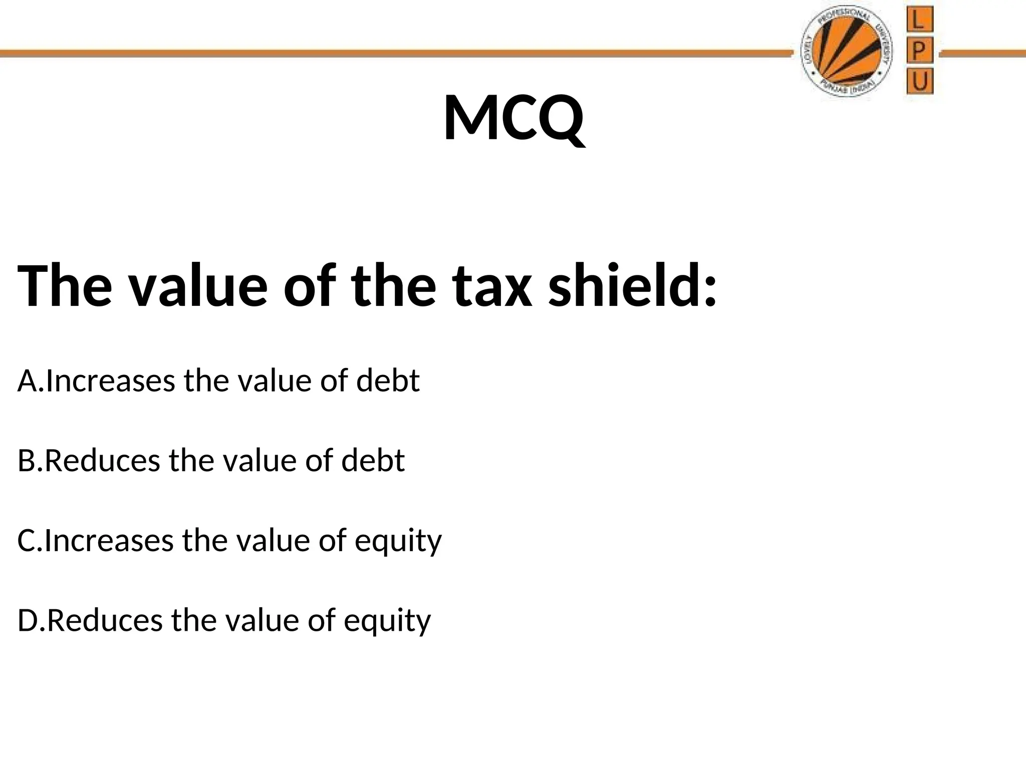 MCQ
The value of the tax shield:
A.Increases the value of debt
B.Reduces the value of debt
C.Increases the value of equity
D.Reduces the value of equity
 