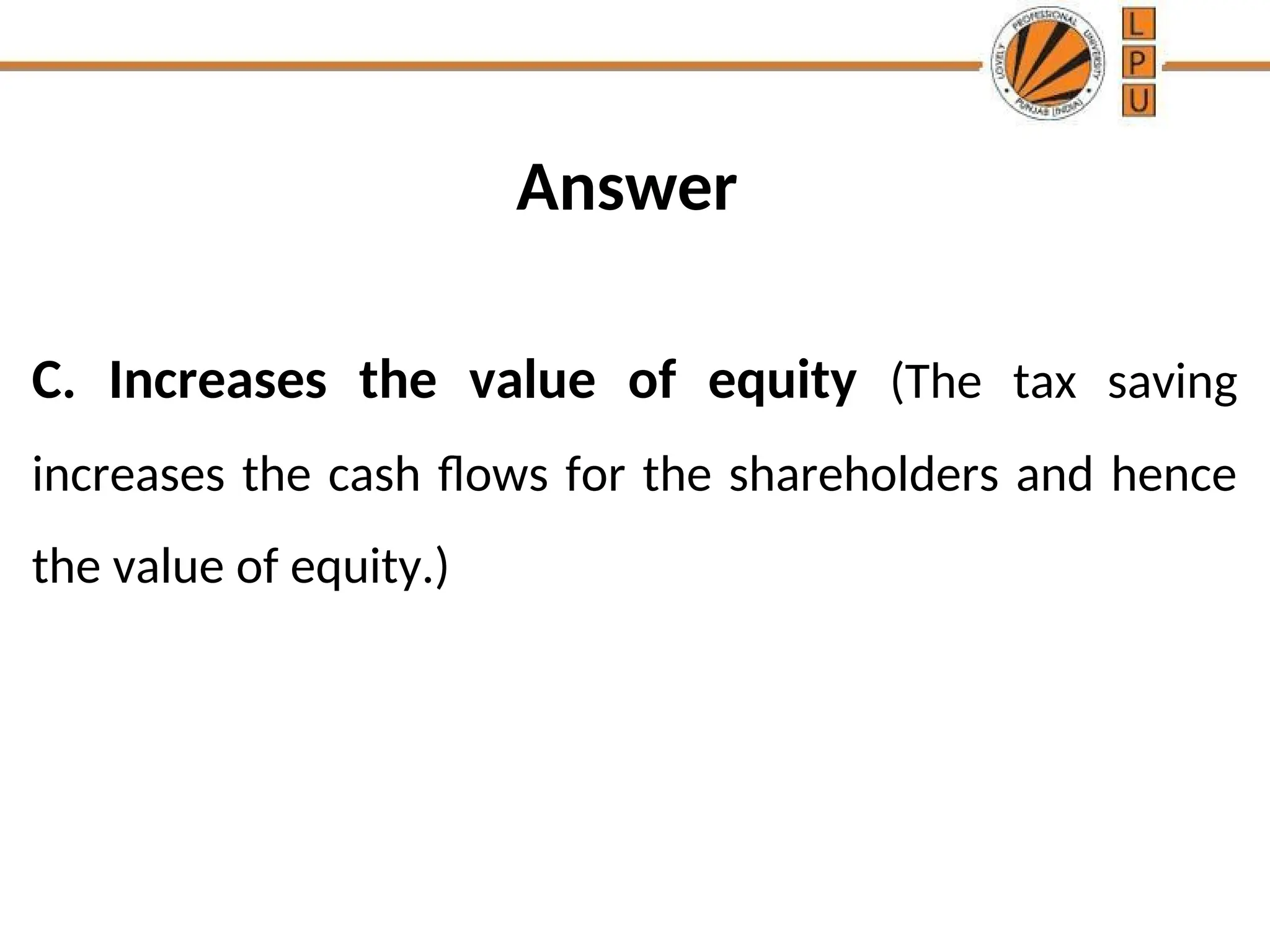 Answer
C. Increases the value of equity (The tax saving
increases the cash flows for the shareholders and hence
the value of equity.)
 
