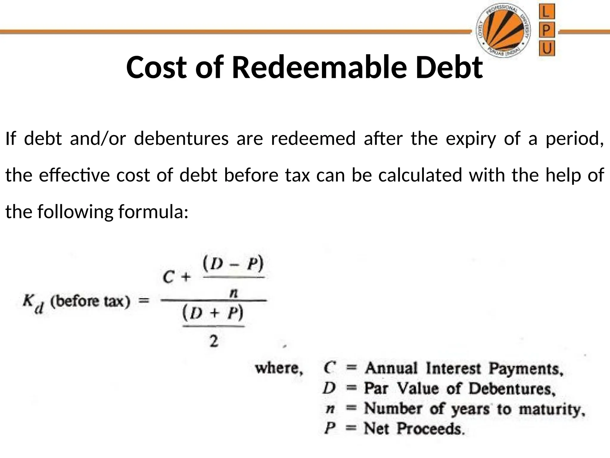 Cost of Redeemable Debt
If debt and/or debentures are redeemed after the expiry of a period,
the effective cost of debt before tax can be calculated with the help of
the following formula:
 