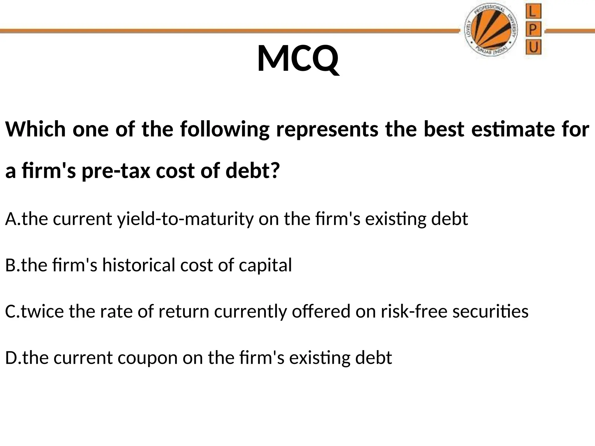 MCQ
Which one of the following represents the best estimate for
a firm's pre-tax cost of debt?
A.the current yield-to-maturity on the firm's existing debt
B.the firm's historical cost of capital
C.twice the rate of return currently offered on risk-free securities
D.the current coupon on the firm's existing debt
 