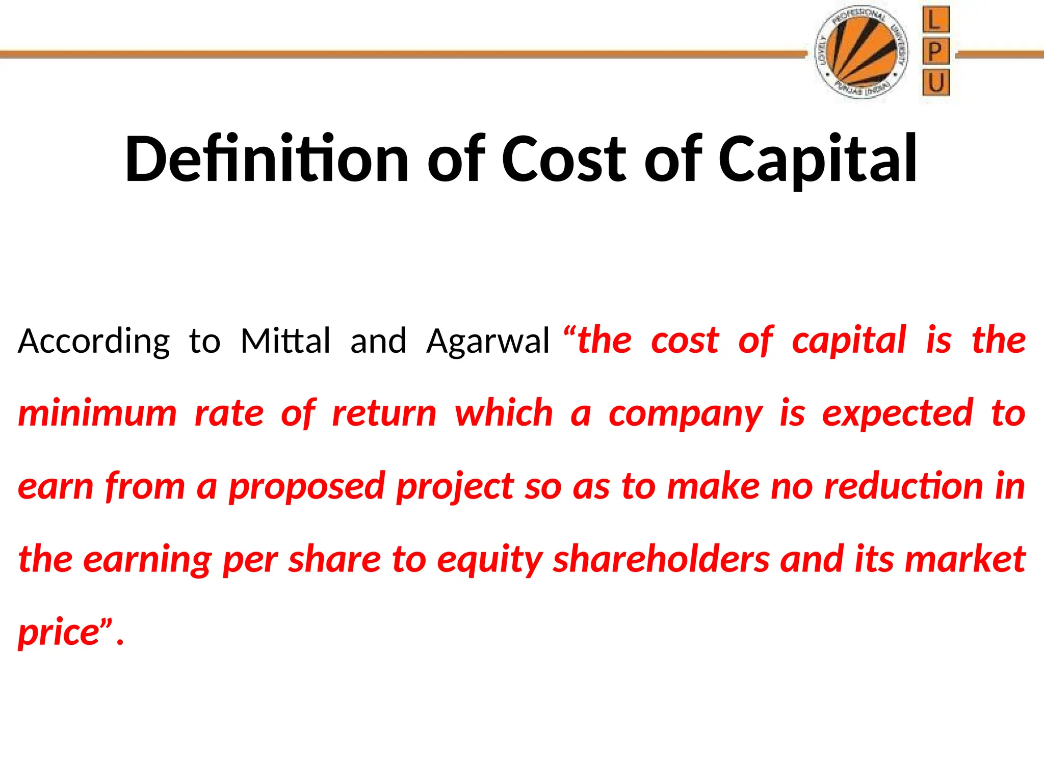 Definition of Cost of Capital
According to Mittal and Agarwal “the cost of capital is the
minimum rate of return which a company is expected to
earn from a proposed project so as to make no reduction in
the earning per share to equity shareholders and its market
price”.
 