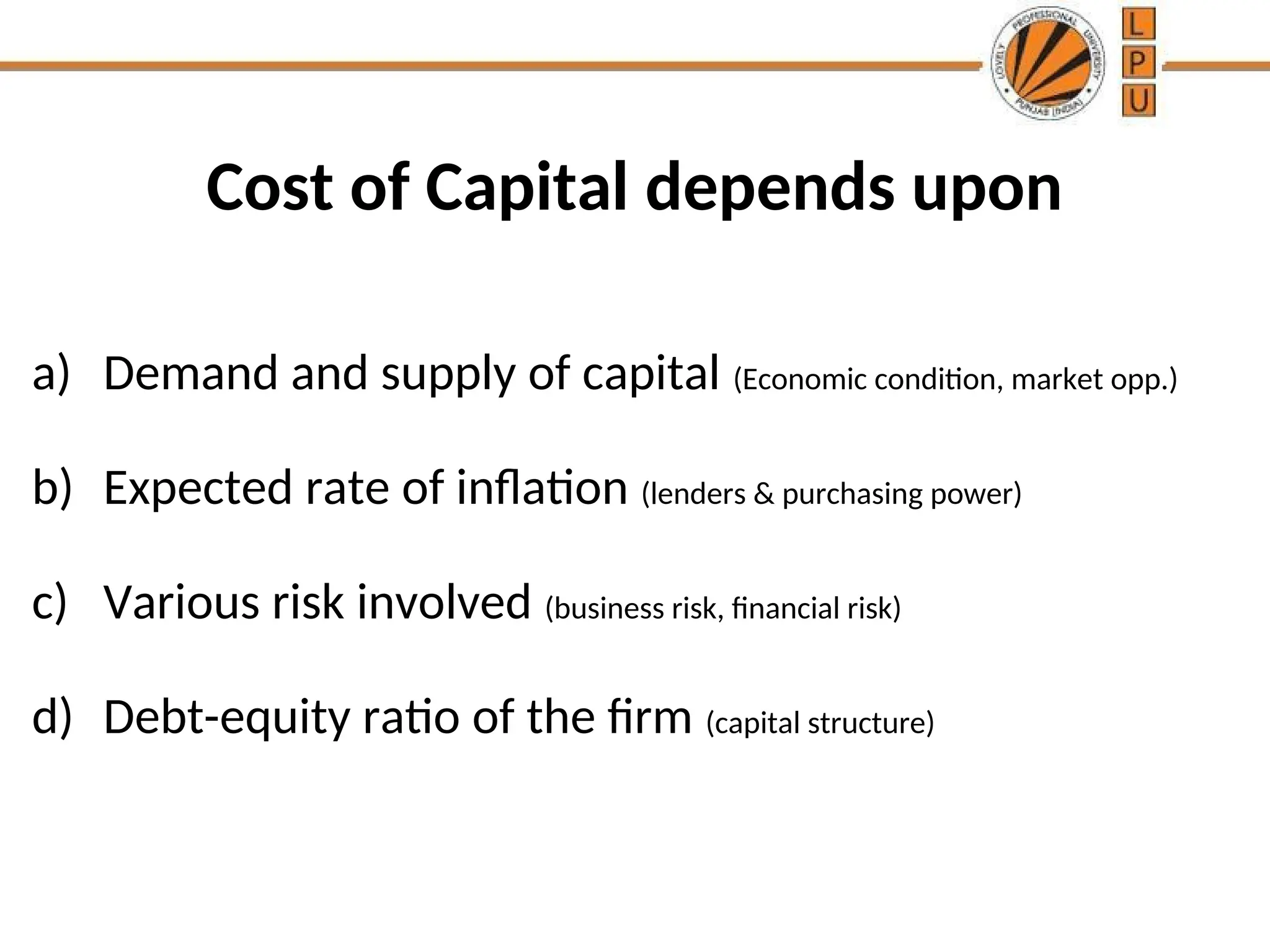 Cost of Capital depends upon
a) Demand and supply of capital (Economic condition, market opp.)
b) Expected rate of inflation (lenders & purchasing power)
c) Various risk involved (business risk, financial risk)
d) Debt-equity ratio of the firm (capital structure)
 