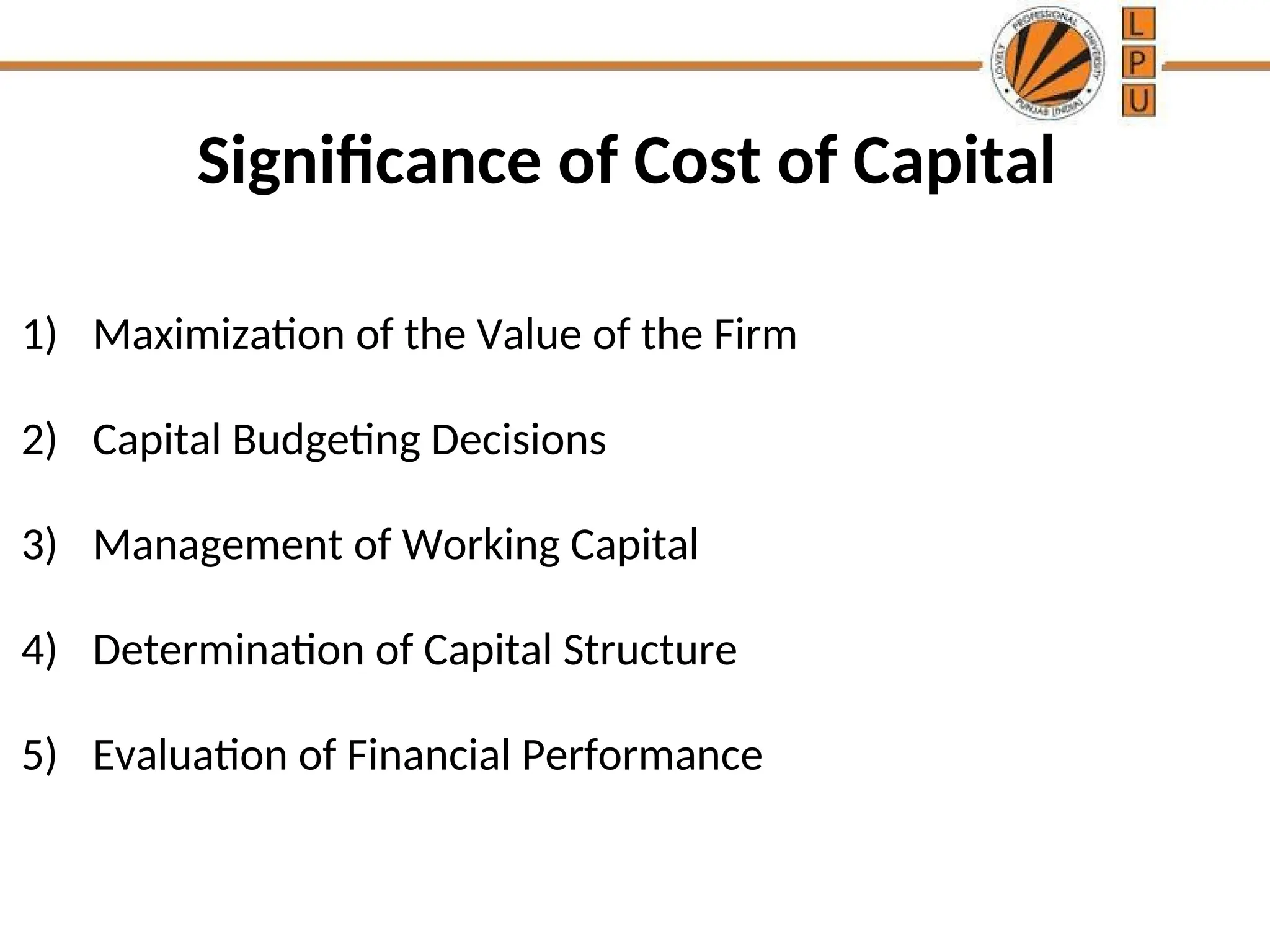Significance of Cost of Capital
1) Maximization of the Value of the Firm
2) Capital Budgeting Decisions
3) Management of Working Capital
4) Determination of Capital Structure
5) Evaluation of Financial Performance
 