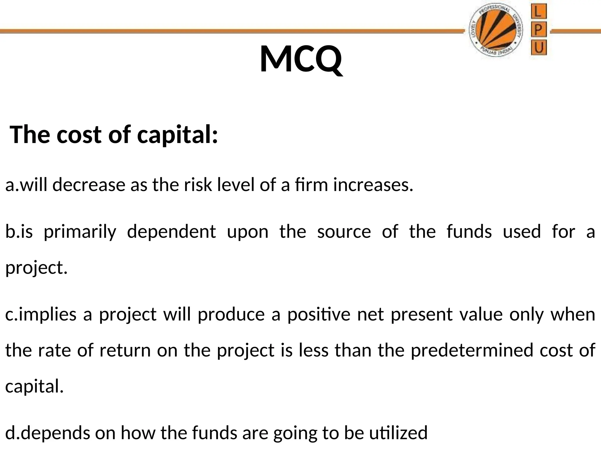 MCQ
The cost of capital:
a.will decrease as the risk level of a firm increases.
b.is primarily dependent upon the source of the funds used for a
project.
c.implies a project will produce a positive net present value only when
the rate of return on the project is less than the predetermined cost of
capital.
d.depends on how the funds are going to be utilized
 