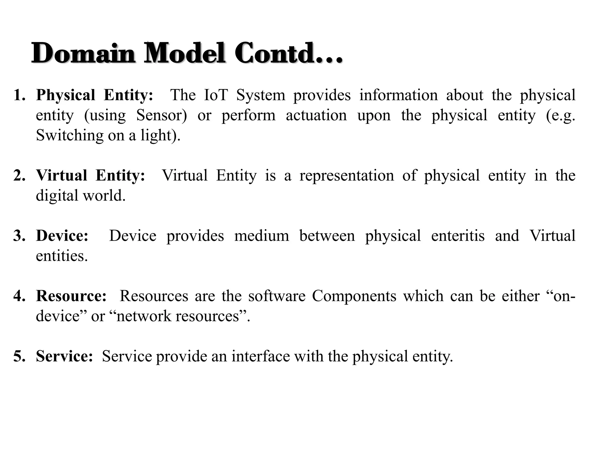 1. Physical Entity: The IoT System provides information about the physical
entity (using Sensor) or perform actuation upon the physical entity (e.g.
Switching on a light).
2. Virtual Entity: Virtual Entity is a representation of physical entity in the
digital world.
3. Device: Device provides medium between physical enteritis and Virtual
entities.
4. Resource: Resources are the software Components which can be either “on-
device” or “network resources”.
5. Service: Service provide an interface with the physical entity.
Domain Model Contd…
 