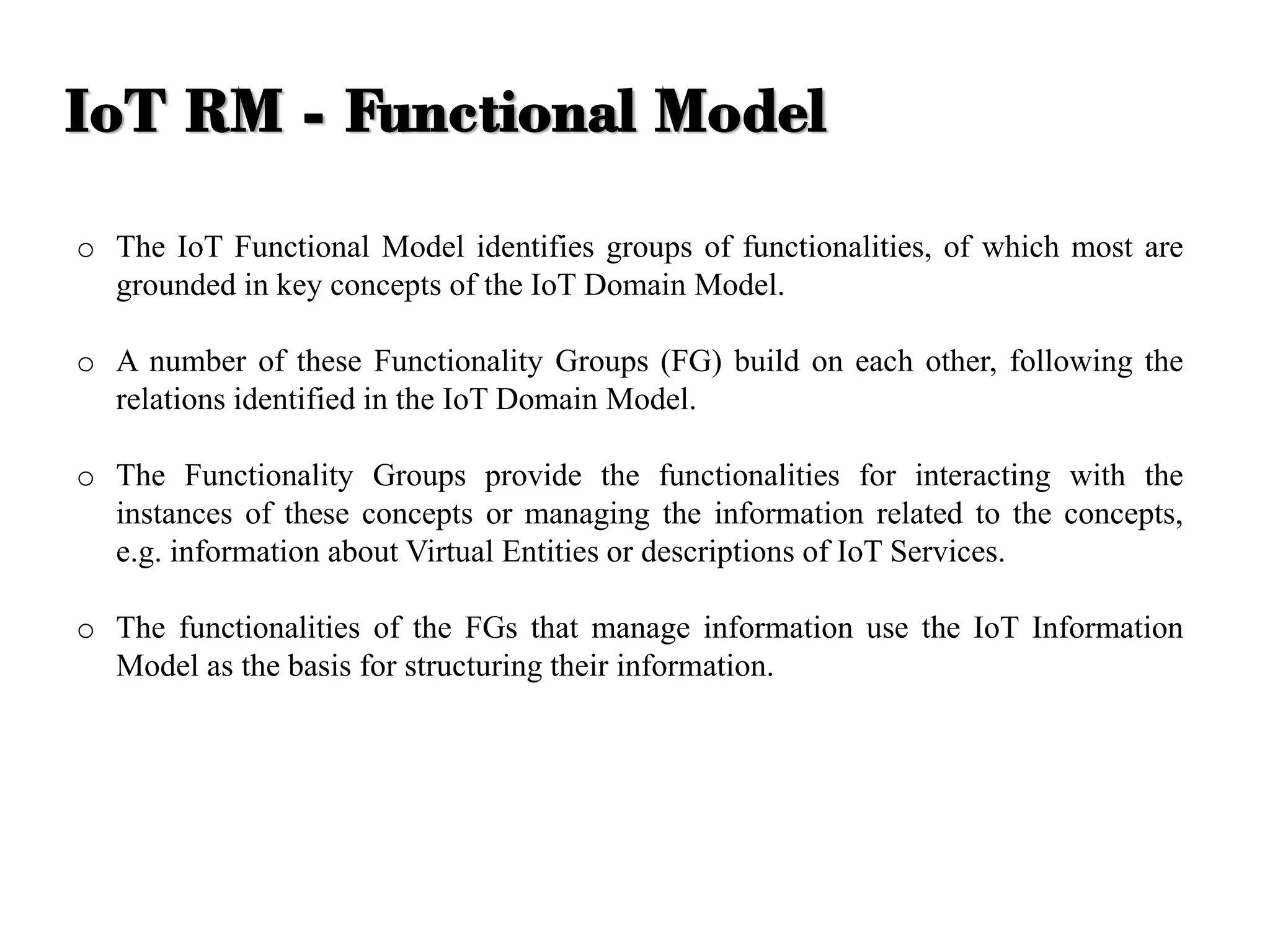 o The IoT Functional Model identifies groups of functionalities, of which most are
grounded in key concepts of the IoT Domain Model.
o A number of these Functionality Groups (FG) build on each other, following the
relations identified in the IoT Domain Model.
o The Functionality Groups provide the functionalities for interacting with the
instances of these concepts or managing the information related to the concepts,
e.g. information about Virtual Entities or descriptions of IoT Services.
o The functionalities of the FGs that manage information use the IoT Information
Model as the basis for structuring their information.
IoT RM - Functional Model
 