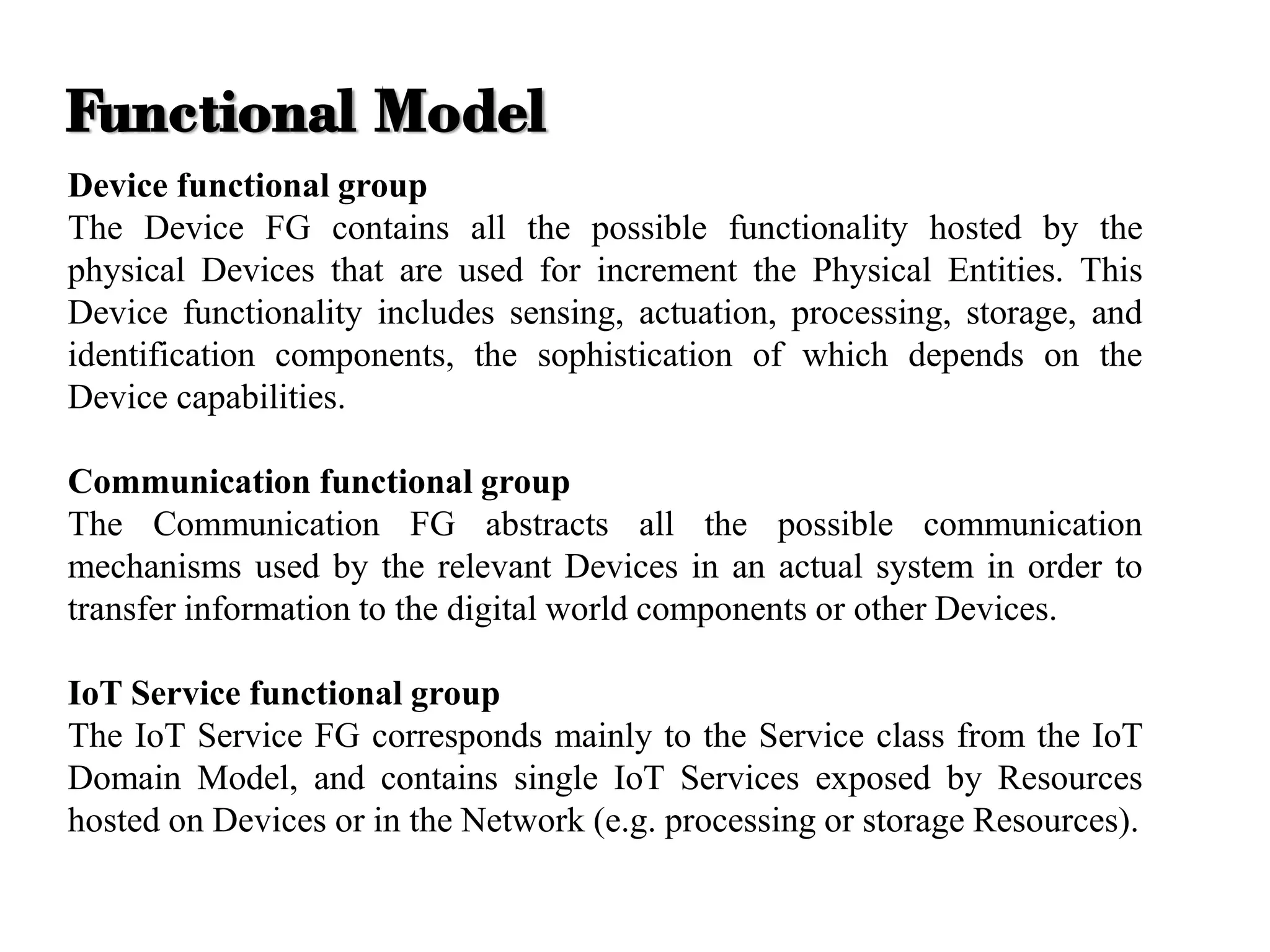 Device functional group
The Device FG contains all the possible functionality hosted by the
physical Devices that are used for increment the Physical Entities. This
Device functionality includes sensing, actuation, processing, storage, and
identification components, the sophistication of which depends on the
Device capabilities.
Communication functional group
The Communication FG abstracts all the possible communication
mechanisms used by the relevant Devices in an actual system in order to
transfer information to the digital world components or other Devices.
IoT Service functional group
The IoT Service FG corresponds mainly to the Service class from the IoT
Domain Model, and contains single IoT Services exposed by Resources
hosted on Devices or in the Network (e.g. processing or storage Resources).
Functional Model
 
