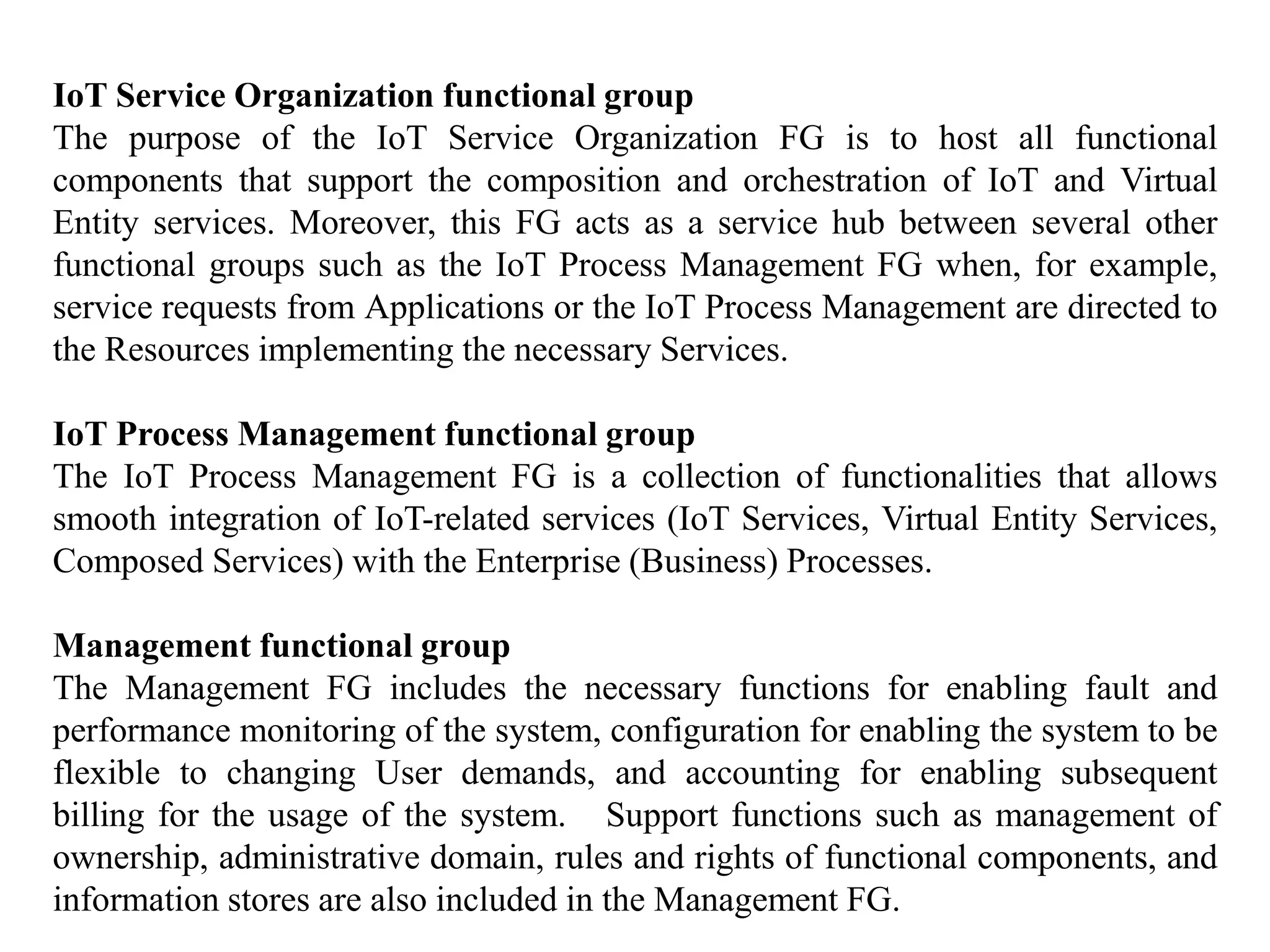 IoT Service Organization functional group
The purpose of the IoT Service Organization FG is to host all functional
components that support the composition and orchestration of IoT and Virtual
Entity services. Moreover, this FG acts as a service hub between several other
functional groups such as the IoT Process Management FG when, for example,
service requests from Applications or the IoT Process Management are directed to
the Resources implementing the necessary Services.
IoT Process Management functional group
The IoT Process Management FG is a collection of functionalities that allows
smooth integration of IoT-related services (IoT Services, Virtual Entity Services,
Composed Services) with the Enterprise (Business) Processes.
Management functional group
The Management FG includes the necessary functions for enabling fault and
performance monitoring of the system, configuration for enabling the system to be
flexible to changing User demands, and accounting for enabling subsequent
billing for the usage of the system. Support functions such as management of
ownership, administrative domain, rules and rights of functional components, and
information stores are also included in the Management FG.
 