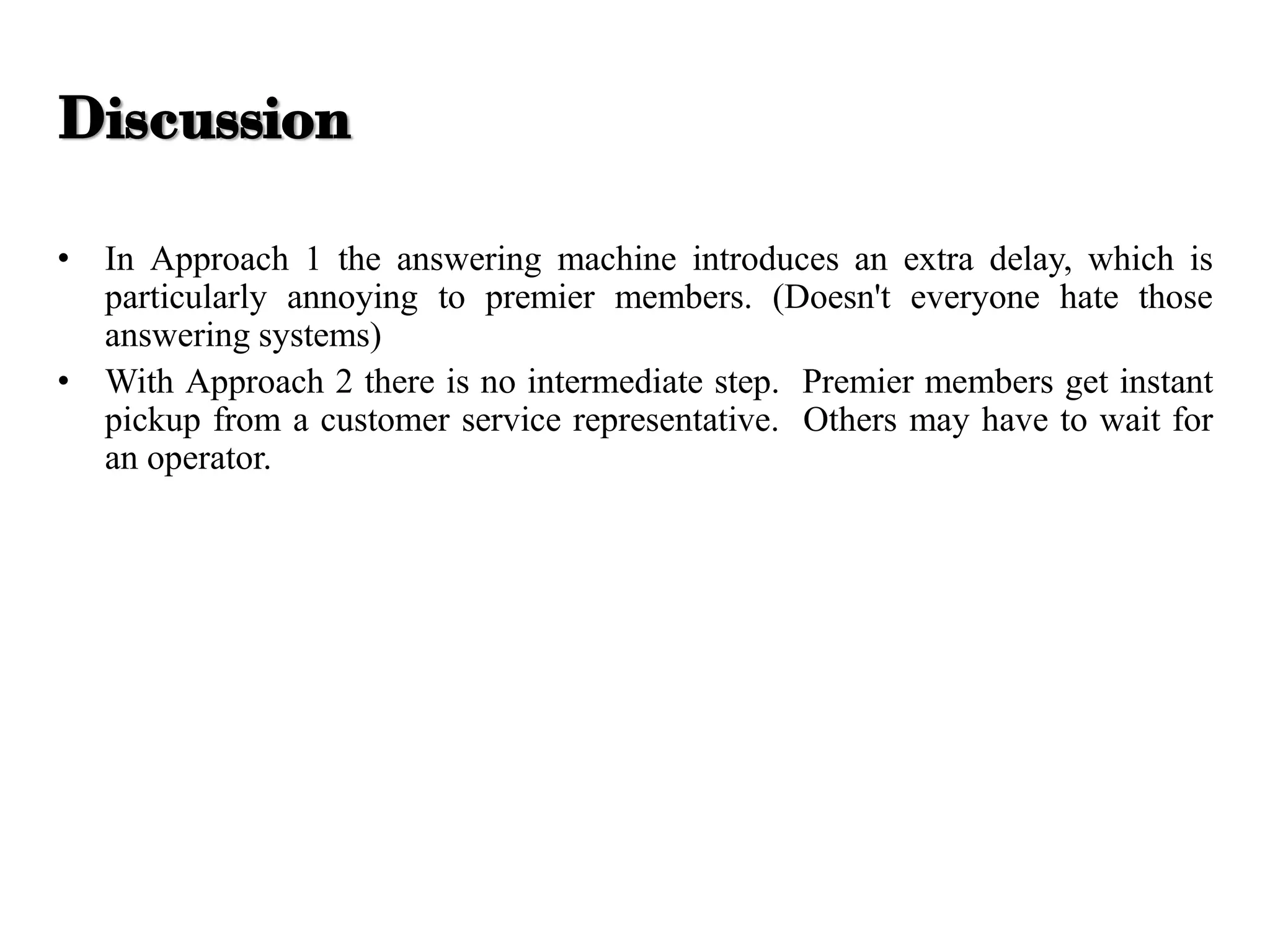 • In Approach 1 the answering machine introduces an extra delay, which is
particularly annoying to premier members. (Doesn't everyone hate those
answering systems)
• With Approach 2 there is no intermediate step. Premier members get instant
pickup from a customer service representative. Others may have to wait for
an operator.
Discussion
 